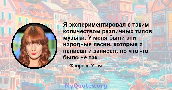 Я экспериментировал с таким количеством различных типов музыки. У меня были эти народные песни, которые я написал и записал, но что -то было не так.