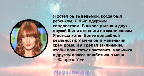 Я хотел быть ведьмой, когда был ребенком. Я был одержим колдовством. В школе у ​​меня и двух друзей были эти книги по заклинаниям; Я всегда хотел более волшебной реальности. У меня был маленький храм дома, и я сделал