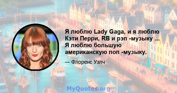 Я люблю Lady Gaga, и я люблю Кэти Перри, RB и рэп -музыку ... Я люблю большую американскую поп -музыку.