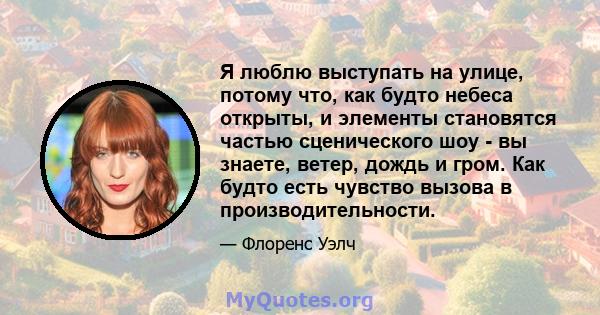 Я люблю выступать на улице, потому что, как будто небеса открыты, и элементы становятся частью сценического шоу - вы знаете, ветер, дождь и гром. Как будто есть чувство вызова в производительности.