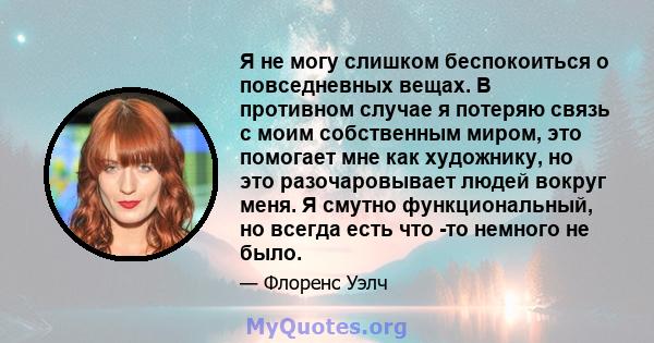 Я не могу слишком беспокоиться о повседневных вещах. В противном случае я потеряю связь с моим собственным миром, это помогает мне как художнику, но это разочаровывает людей вокруг меня. Я смутно функциональный, но