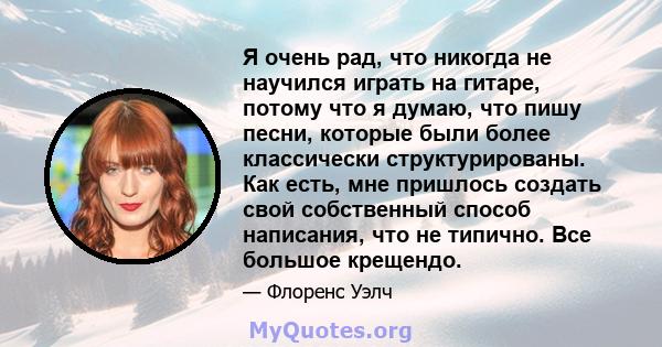 Я очень рад, что никогда не научился играть на гитаре, потому что я думаю, что пишу песни, которые были более классически структурированы. Как есть, мне пришлось создать свой собственный способ написания, что не