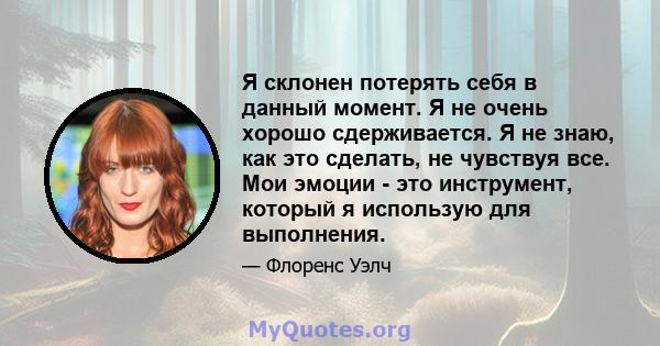 Я склонен потерять себя в данный момент. Я не очень хорошо сдерживается. Я не знаю, как это сделать, не чувствуя все. Мои эмоции - это инструмент, который я использую для выполнения.