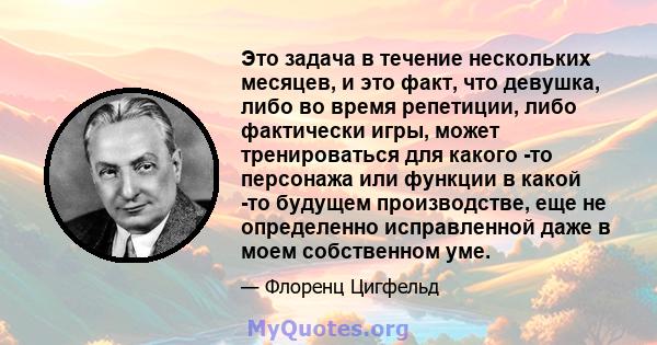 Это задача в течение нескольких месяцев, и это факт, что девушка, либо во время репетиции, либо фактически игры, может тренироваться для какого -то персонажа или функции в какой -то будущем производстве, еще не