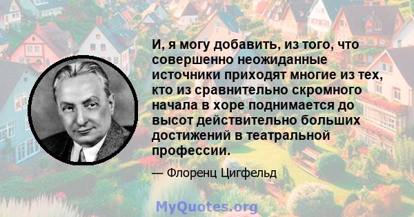 И, я могу добавить, из того, что совершенно неожиданные источники приходят многие из тех, кто из сравнительно скромного начала в хоре поднимается до высот действительно больших достижений в театральной профессии.