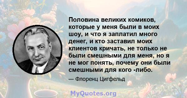 Половина великих комиков, которые у меня были в моих шоу, и что я заплатил много денег, и кто заставил моих клиентов кричать, не только не были смешными для меня, но я не мог понять, почему они были смешными для кого