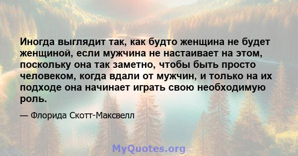 Иногда выглядит так, как будто женщина не будет женщиной, если мужчина не настаивает на этом, поскольку она так заметно, чтобы быть просто человеком, когда вдали от мужчин, и только на их подходе она начинает играть