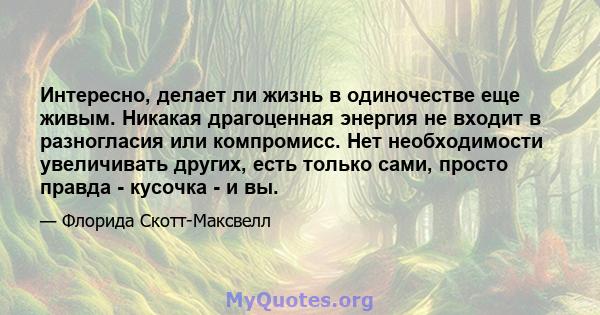 Интересно, делает ли жизнь в одиночестве еще живым. Никакая драгоценная энергия не входит в разногласия или компромисс. Нет необходимости увеличивать других, есть только сами, просто правда - кусочка - и вы.