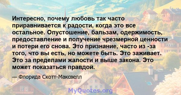 Интересно, почему любовь так часто приравнивается к радости, когда это все остальное. Опустошение, бальзам, одержимость, предоставление и получение чрезмерной ценности и потери его снова. Это признание, часто из -за