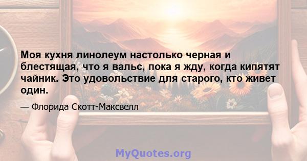 Моя кухня линолеум настолько черная и блестящая, что я вальс, пока я жду, когда кипятят чайник. Это удовольствие для старого, кто живет один.