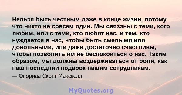 Нельзя быть честным даже в конце жизни, потому что никто не совсем один. Мы связаны с теми, кого любим, или с теми, кто любит нас, и тем, кто нуждается в нас, чтобы быть смелыми или довольными, или даже достаточно