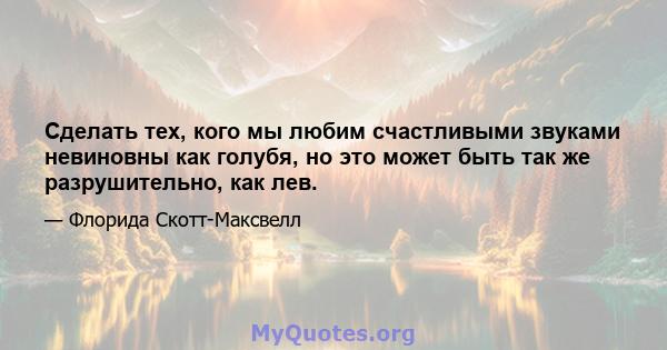 Сделать тех, кого мы любим счастливыми звуками невиновны как голубя, но это может быть так же разрушительно, как лев.