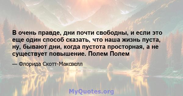 В очень правде, дни почти свободны, и если это еще один способ сказать, что наша жизнь пуста, ну, бывают дни, когда пустота просторная, а не существует повышение. Полем Полем