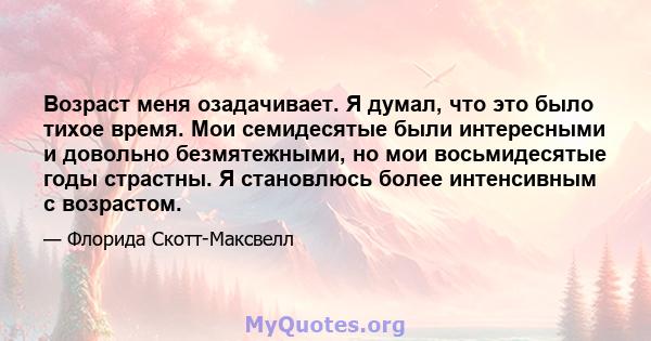 Возраст меня озадачивает. Я думал, что это было тихое время. Мои семидесятые были интересными и довольно безмятежными, но мои восьмидесятые годы страстны. Я становлюсь более интенсивным с возрастом.