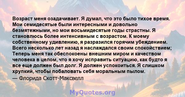 Возраст меня озадачивает. Я думал, что это было тихое время. Мои семидесятые были интересными и довольно безмятежными, но мои восьмидесятые годы страстны. Я становлюсь более интенсивным с возрастом. К моему собственному 