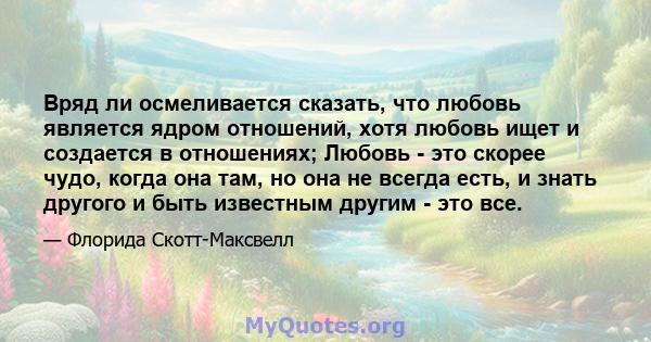 Вряд ли осмеливается сказать, что любовь является ядром отношений, хотя любовь ищет и создается в отношениях; Любовь - это скорее чудо, когда она там, но она не всегда есть, и знать другого и быть известным другим - это 