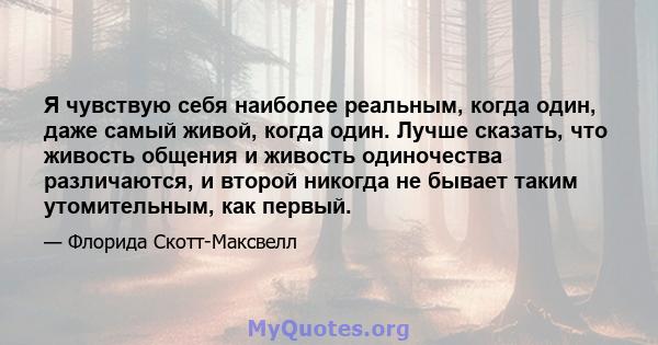 Я чувствую себя наиболее реальным, когда один, даже самый живой, когда один. Лучше сказать, что живость общения и живость одиночества различаются, и второй никогда не бывает таким утомительным, как первый.