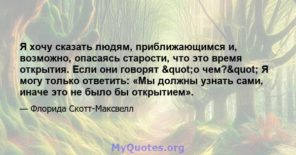 Я хочу сказать людям, приближающимся и, возможно, опасаясь старости, что это время открытия. Если они говорят "о чем?" Я могу только ответить: «Мы должны узнать сами, иначе это не было бы открытием».