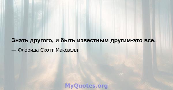 Знать другого, и быть известным другим-это все.