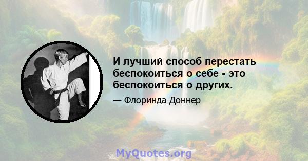 И лучший способ перестать беспокоиться о себе - это беспокоиться о других.