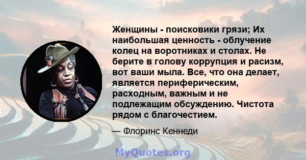 Женщины - поисковики грязи; Их наибольшая ценность - облучение колец на воротниках и столах. Не берите в голову коррупция и расизм, вот ваши мыла. Все, что она делает, является периферическим, расходным, важным и не