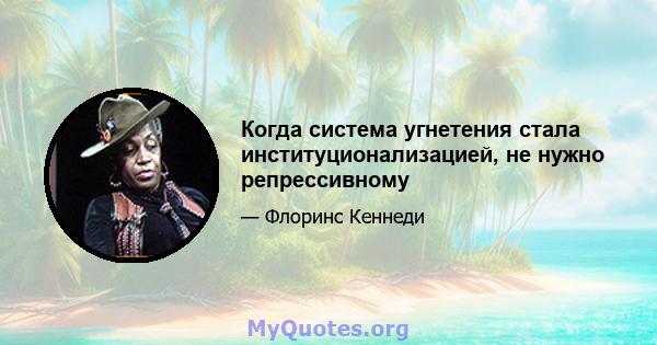 Когда система угнетения стала институционализацией, не нужно репрессивному