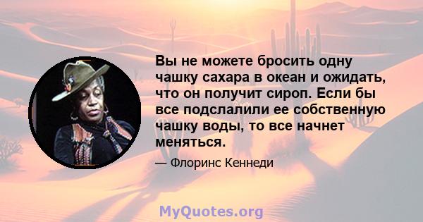 Вы не можете бросить одну чашку сахара в океан и ожидать, что он получит сироп. Если бы все подслалили ее собственную чашку воды, то все начнет меняться.