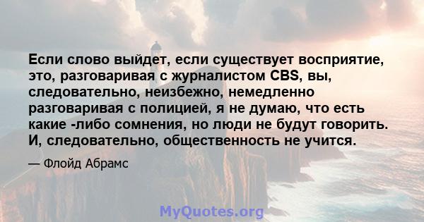 Если слово выйдет, если существует восприятие, это, разговаривая с журналистом CBS, вы, следовательно, неизбежно, немедленно разговаривая с полицией, я не думаю, что есть какие -либо сомнения, но люди не будут говорить. 