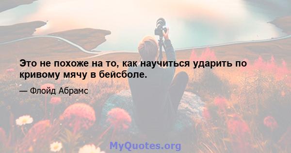 Это не похоже на то, как научиться ударить по кривому мячу в бейсболе.