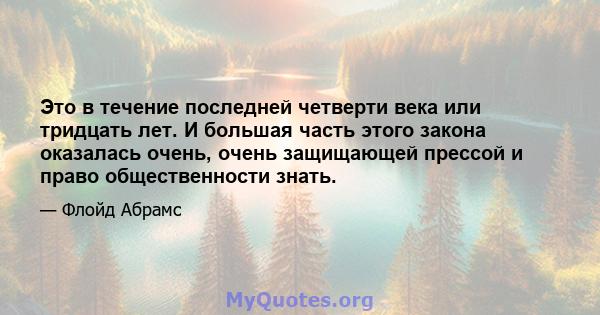 Это в течение последней четверти века или тридцать лет. И большая часть этого закона оказалась очень, очень защищающей прессой и право общественности знать.