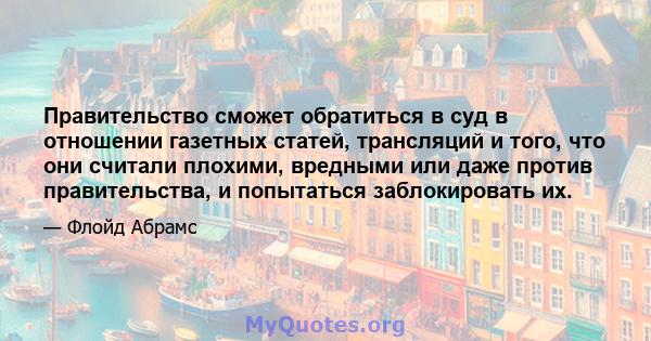 Правительство сможет обратиться в суд в отношении газетных статей, трансляций и того, что они считали плохими, вредными или даже против правительства, и попытаться заблокировать их.