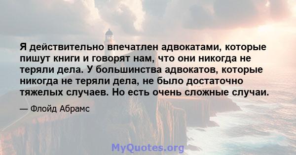 Я действительно впечатлен адвокатами, которые пишут книги и говорят нам, что они никогда не теряли дела. У большинства адвокатов, которые никогда не теряли дела, не было достаточно тяжелых случаев. Но есть очень сложные 