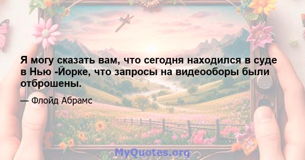 Я могу сказать вам, что сегодня находился в суде в Нью -Йорке, что запросы на видеооборы были отброшены.