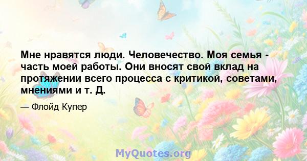 Мне нравятся люди. Человечество. Моя семья - часть моей работы. Они вносят свой вклад на протяжении всего процесса с критикой, советами, мнениями и т. Д.