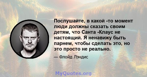 Послушайте, в какой -то момент люди должны сказать своим детям, что Санта -Клаус не настоящий. Я ненавижу быть парнем, чтобы сделать это, но это просто не реально.