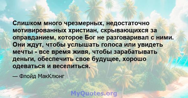 Слишком много чрезмерных, недостаточно мотивированных христиан, скрывающихся за оправданием, которое Бог не разговаривал с ними. Они ждут, чтобы услышать голоса или увидеть мечты - все время живя, чтобы зарабатывать