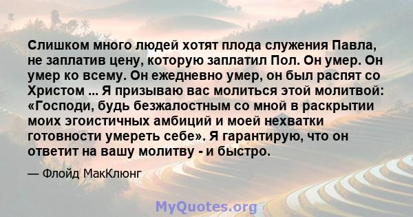 Слишком много людей хотят плода служения Павла, не заплатив цену, которую заплатил Пол. Он умер. Он умер ко всему. Он ежедневно умер, он был распят со Христом ... Я призываю вас молиться этой молитвой: «Господи, будь