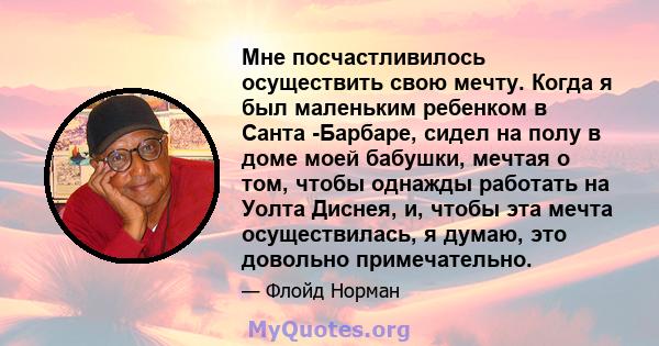 Мне посчастливилось осуществить свою мечту. Когда я был маленьким ребенком в Санта -Барбаре, сидел на полу в доме моей бабушки, мечтая о том, чтобы однажды работать на Уолта Диснея, и, чтобы эта мечта осуществилась, я