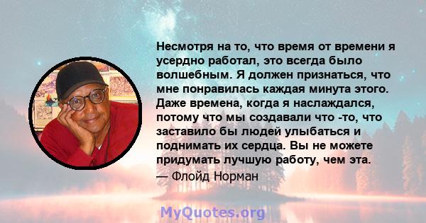 Несмотря на то, что время от времени я усердно работал, это всегда было волшебным. Я должен признаться, что мне понравилась каждая минута этого. Даже времена, когда я наслаждался, потому что мы создавали что -то, что