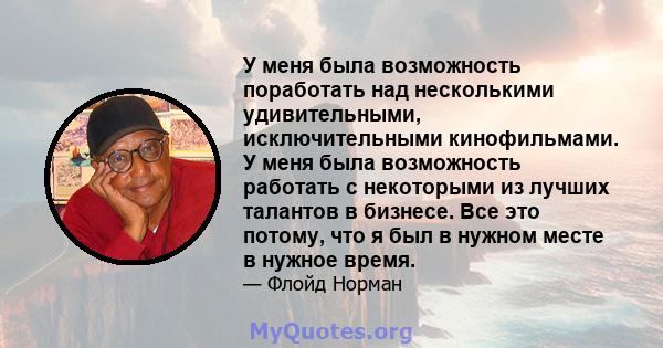 У меня была возможность поработать над несколькими удивительными, исключительными кинофильмами. У меня была возможность работать с некоторыми из лучших талантов в бизнесе. Все это потому, что я был в нужном месте в