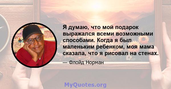 Я думаю, что мой подарок выражался всеми возможными способами. Когда я был маленьким ребенком, моя мама сказала, что я рисовал на стенах.