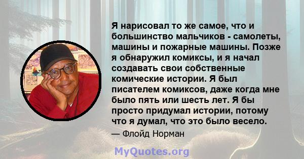 Я нарисовал то же самое, что и большинство мальчиков - самолеты, машины и пожарные машины. Позже я обнаружил комиксы, и я начал создавать свои собственные комические истории. Я был писателем комиксов, даже когда мне