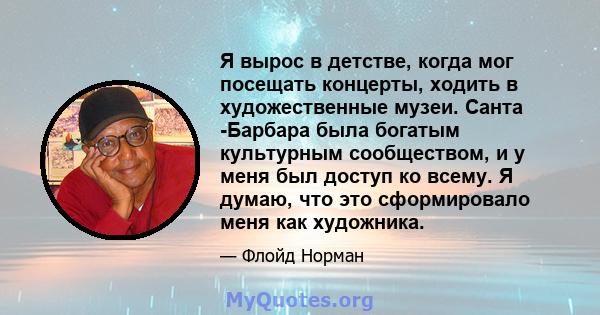 Я вырос в детстве, когда мог посещать концерты, ходить в художественные музеи. Санта -Барбара была богатым культурным сообществом, и у меня был доступ ко всему. Я думаю, что это сформировало меня как художника.