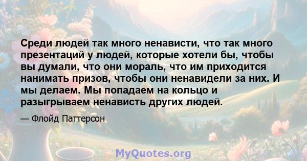 Среди людей так много ненависти, что так много презентаций у людей, которые хотели бы, чтобы вы думали, что они мораль, что им приходится нанимать призов, чтобы они ненавидели за них. И мы делаем. Мы попадаем на кольцо