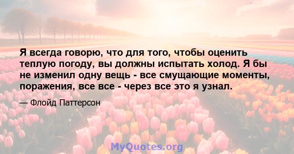 Я всегда говорю, что для того, чтобы оценить теплую погоду, вы должны испытать холод. Я бы не изменил одну вещь - все смущающие моменты, поражения, все все - через все это я узнал.