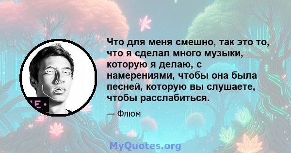 Что для меня смешно, так это то, что я сделал много музыки, которую я делаю, с намерениями, чтобы она была песней, которую вы слушаете, чтобы расслабиться.