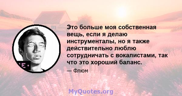 Это больше моя собственная вещь, если я делаю инструменталы, но я также действительно люблю сотрудничать с вокалистами, так что это хороший баланс.