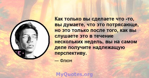 Как только вы сделаете что -то, вы думаете, что это потрясающе, но это только после того, как вы слушаете это в течение нескольких недель, вы на самом деле получите надлежащую перспективу.