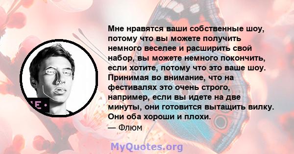 Мне нравятся ваши собственные шоу, потому что вы можете получить немного веселее и расширить свой набор, вы можете немного покончить, если хотите, потому что это ваше шоу. Принимая во внимание, что на фестивалях это