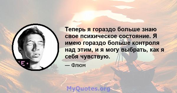 Теперь я гораздо больше знаю свое психическое состояние. Я имею гораздо больше контроля над этим, и я могу выбрать, как я себя чувствую.